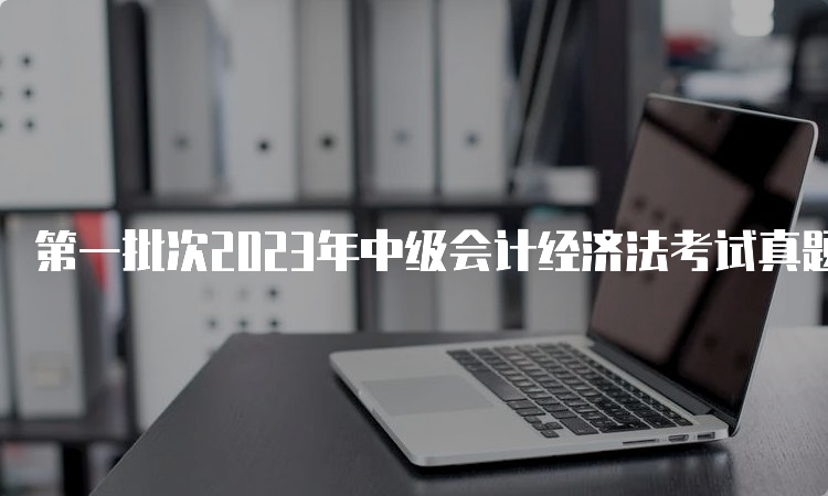 第一批次2023年中级会计经济法考试真题及答案解析出炉，速来估分