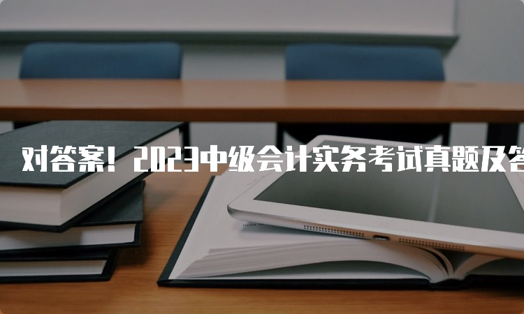 对答案！2023中级会计实务考试真题及答案解析已出（9月10日第二批次）