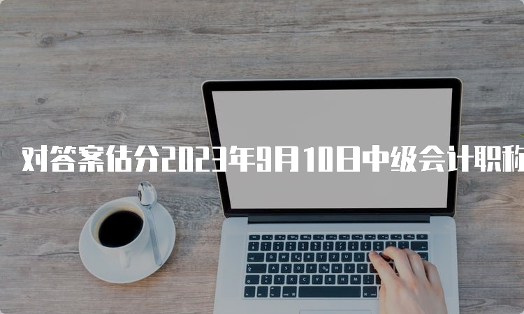 对答案估分2023年9月10日中级会计职称经济法真题下载网站