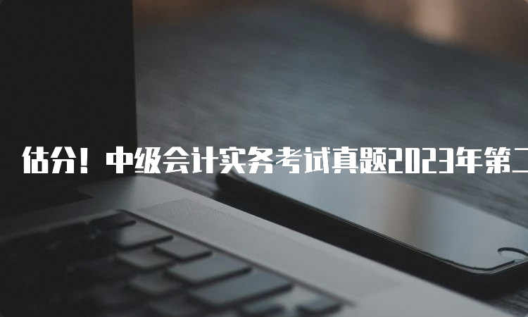 估分！中级会计实务考试真题2023年第二批次已出炉