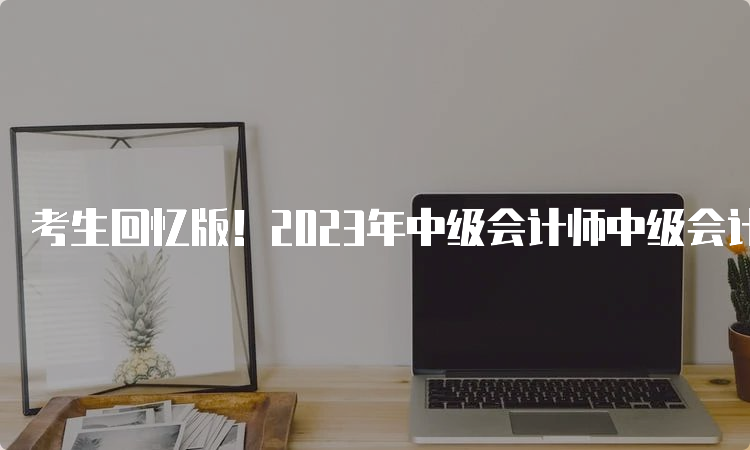 考生回忆版！2023年中级会计师中级会计实务真题及答案解析9月10日第二批