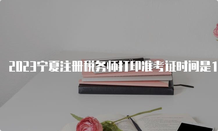 2023宁夏注册税务师打印准考证时间是11月13日10:00至11月19日15:00