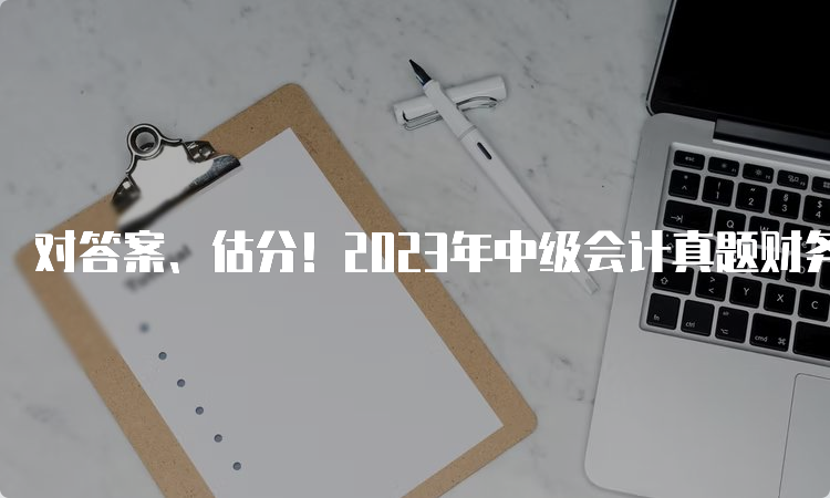 对答案、估分！2023年中级会计真题财务考试真题及答案解析（9月11日已更新）