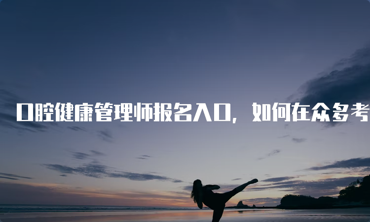 口腔健康管理师报名入口，如何在众多考生中脱颖而出？