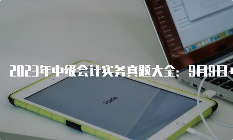 2023年中级会计实务真题大全：9月9日+9月10日公布