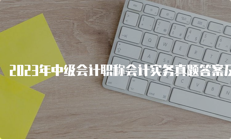 2023年中级会计职称会计实务真题答案及解析