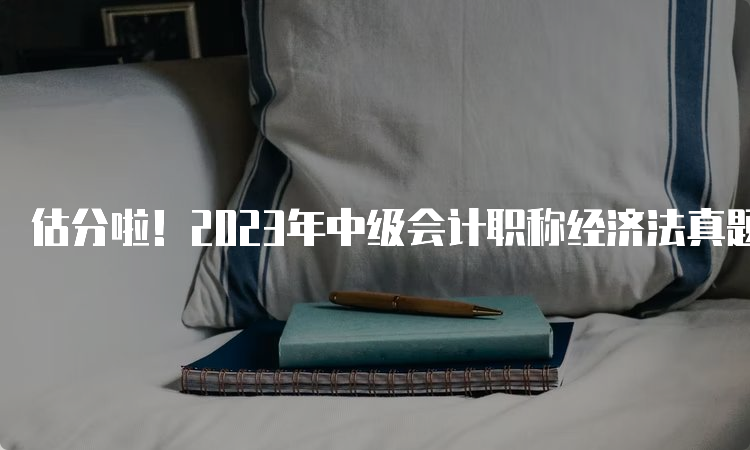 估分啦！2023年中级会计职称经济法真题及答案9月11日第三批