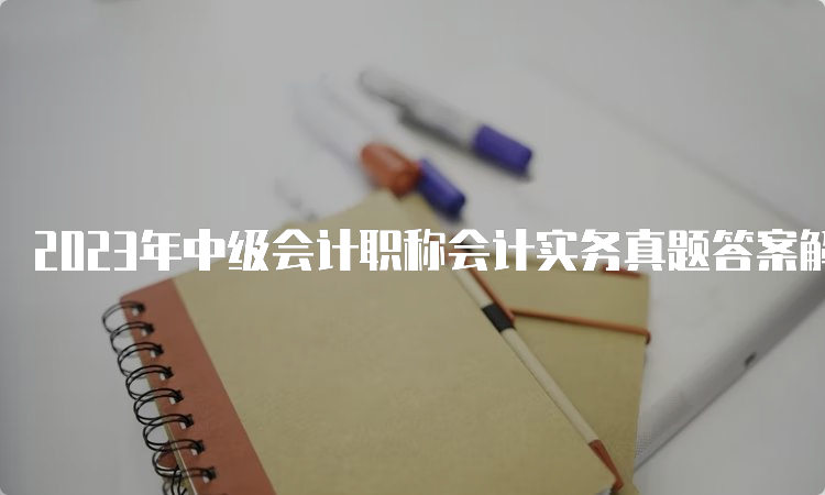 2023年中级会计职称会计实务真题答案解析