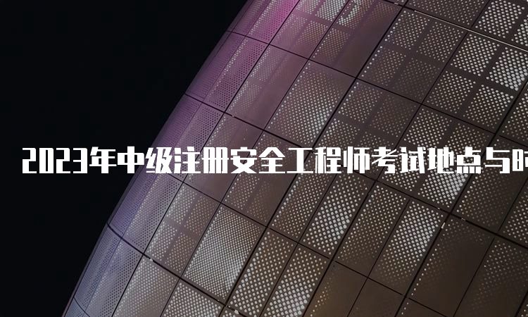 2023年中级注册安全工程师考试地点与时间：10月28日、29日