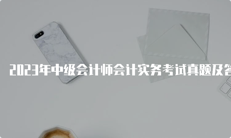 2023年中级会计师会计实务考试真题及答案解析已出（9月11日）