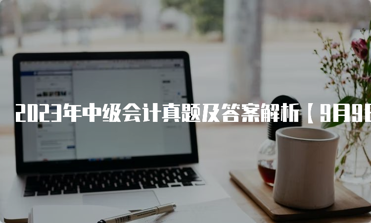 2023年中级会计真题及答案解析【9月9日-9月11日】汇总