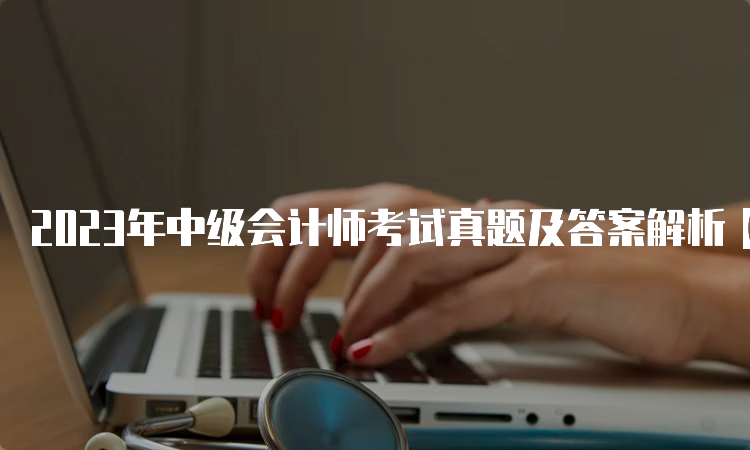 2023年中级会计师考试真题及答案解析【9月9日-9月11日】汇总