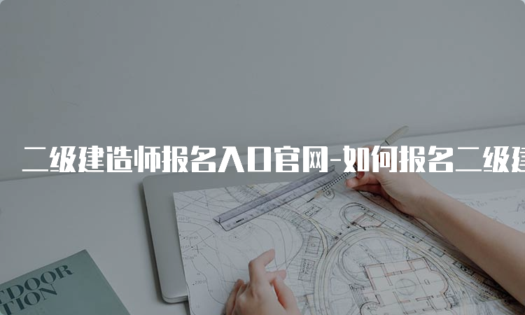 二级建造师报名入口官网-如何报名二级建造师考试