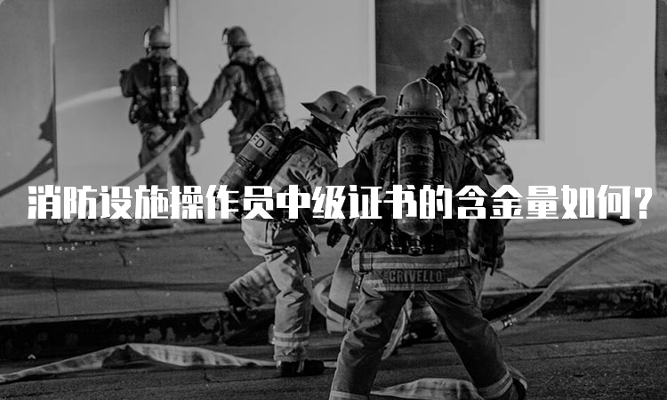 消防设施操作员中级证书的含金量如何？