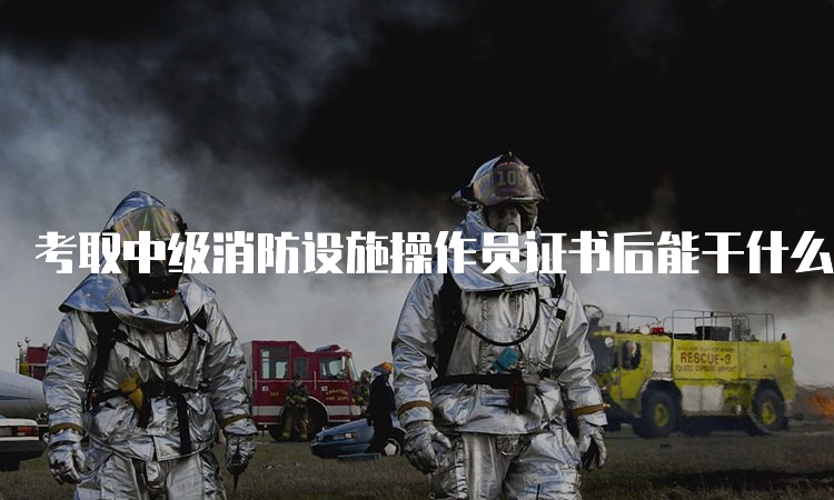 考取中级消防设施操作员证书后能干什么