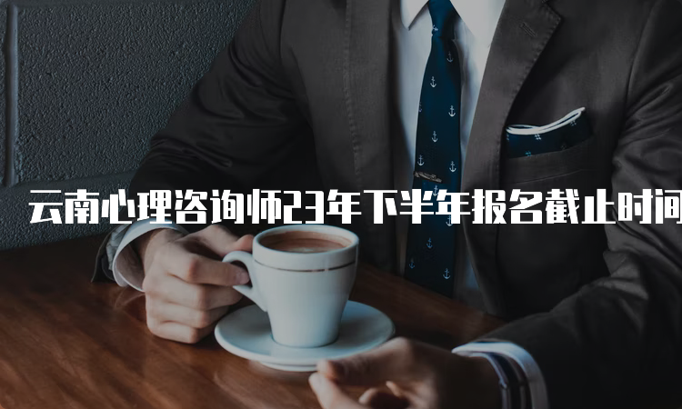 云南心理咨询师23年下半年报名截止时间：你还在犹豫什么？