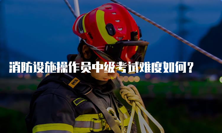 消防设施操作员中级考试难度如何？