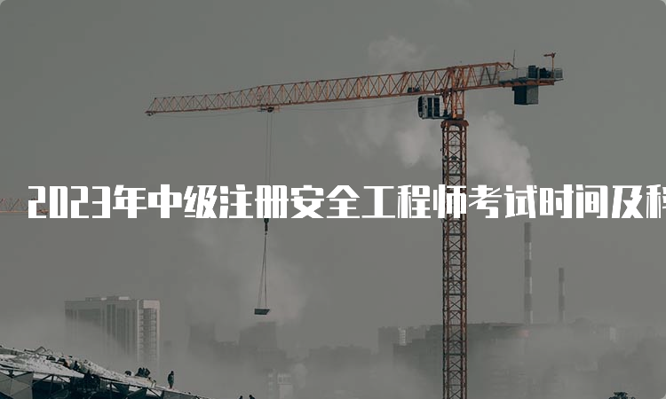 2023年中级注册安全工程师考试时间及科目安排