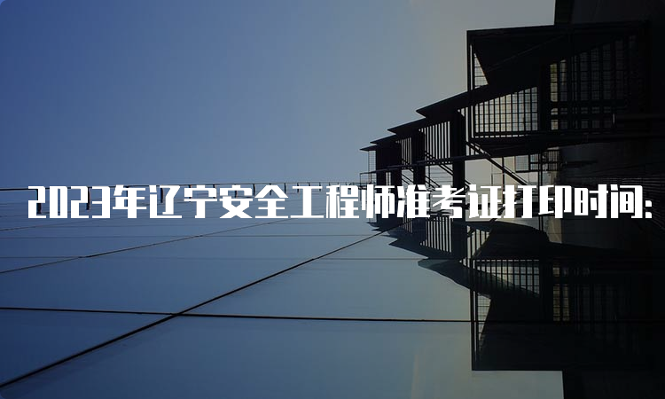 2023年辽宁安全工程师准考证打印时间：10月20日-10月29日