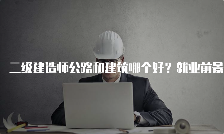 二级建造师公路和建筑哪个好？就业前景如何？