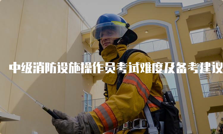 中级消防设施操作员考试难度及备考建议