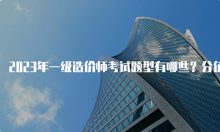 2023年一级造价师考试题型有哪些？分值如何分布？