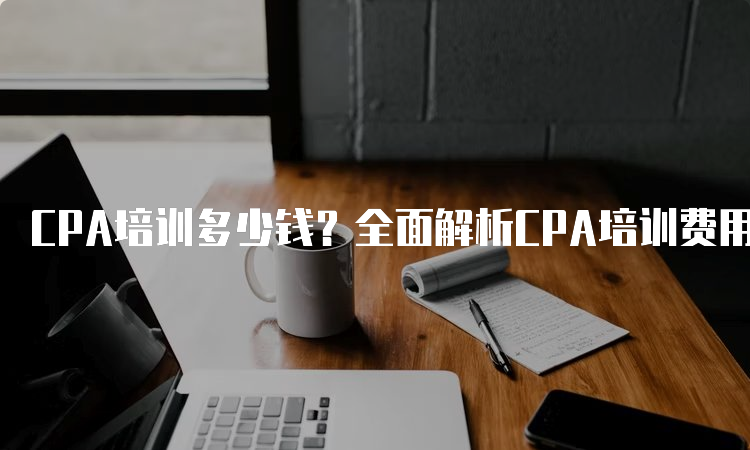 CPA培训多少钱？全面解析CPA培训费用及价值