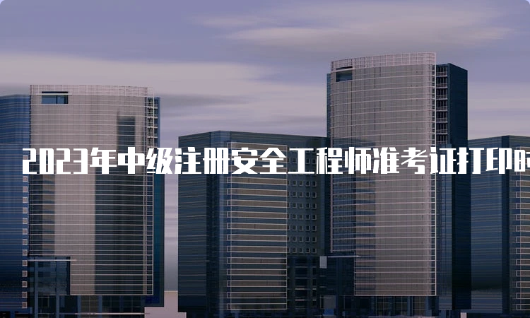 2023年中级注册安全工程师准考证打印时间公布