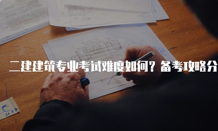 二建建筑专业考试难度如何？备考攻略分享