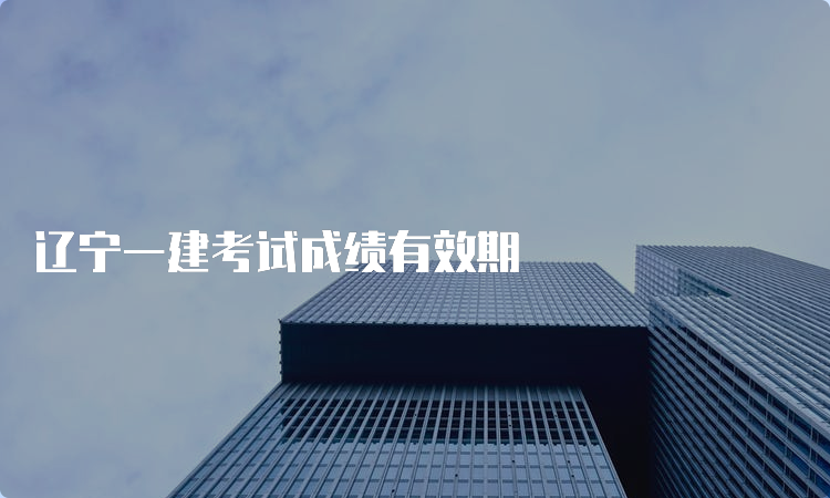 辽宁一建考试成绩有效期