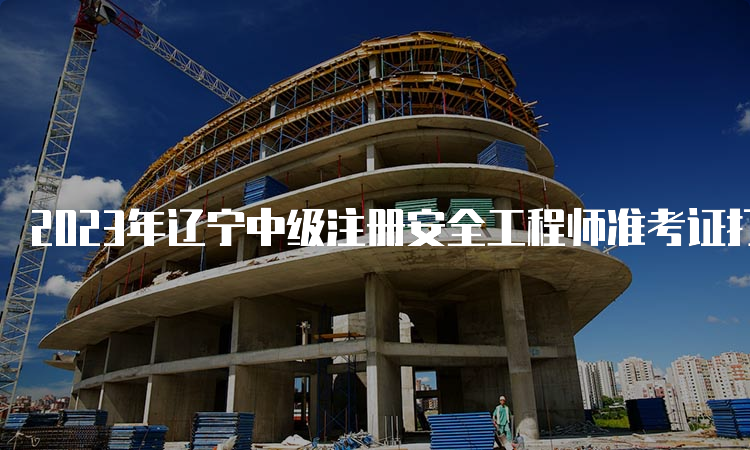 2023年辽宁中级注册安全工程师准考证打印时间