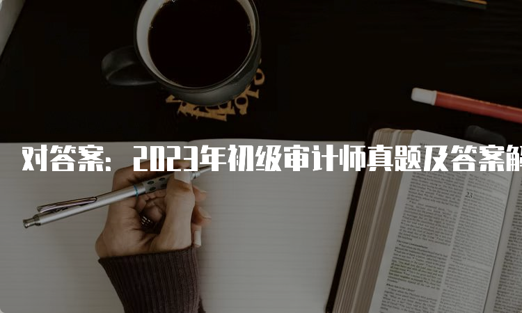 对答案：2023年初级审计师真题及答案解析（9月24日）