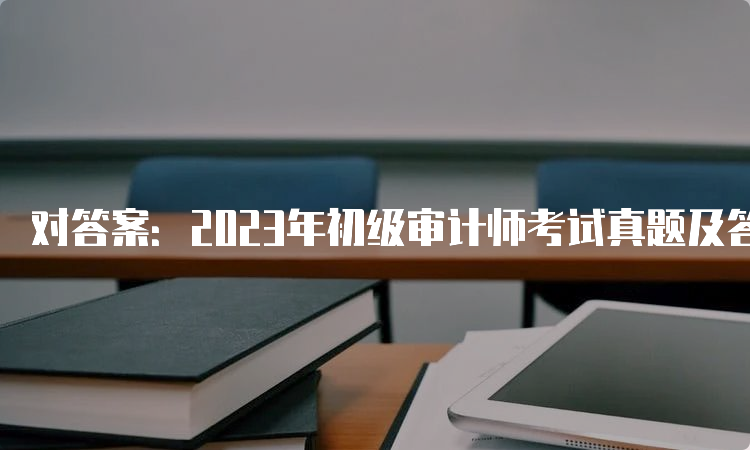 对答案：2023年初级审计师考试真题及答案解析（9月24日）