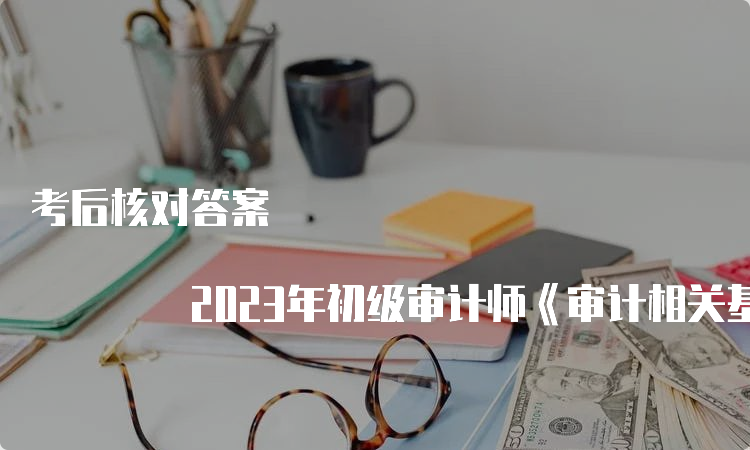 考后核对答案 2023年初级审计师《审计相关基础知识》真题试卷及答案解析出炉