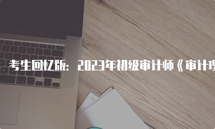 考生回忆版：2023年初级审计师《审计理论与实务》考试真题及答案解析9月24日下午场