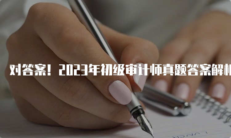 对答案！2023年初级审计师真题答案解析（考生回忆版）