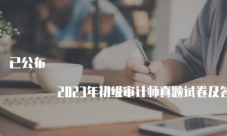 已公布 2023年初级审计师真题试卷及答案（9月24日）