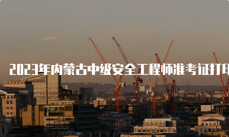 2023年内蒙古中级安全工程师准考证打印时间及流程