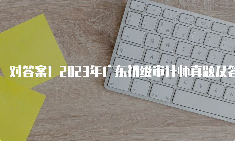 对答案！2023年广东初级审计师真题及答案解析发布