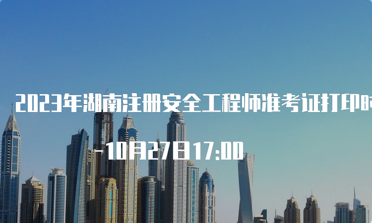 2023年湖南注册安全工程师准考证打印时间：10月24日9:00 -10月27日17:00