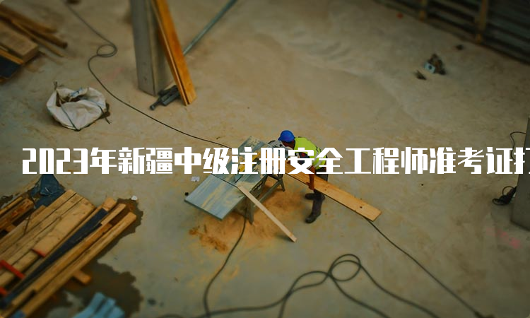 2023年新疆中级注册安全工程师准考证打印时间