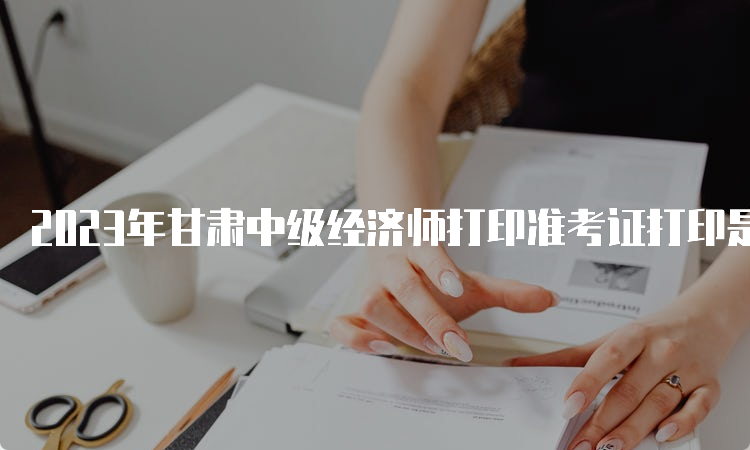 2023年甘肃中级经济师打印准考证打印是什么时候