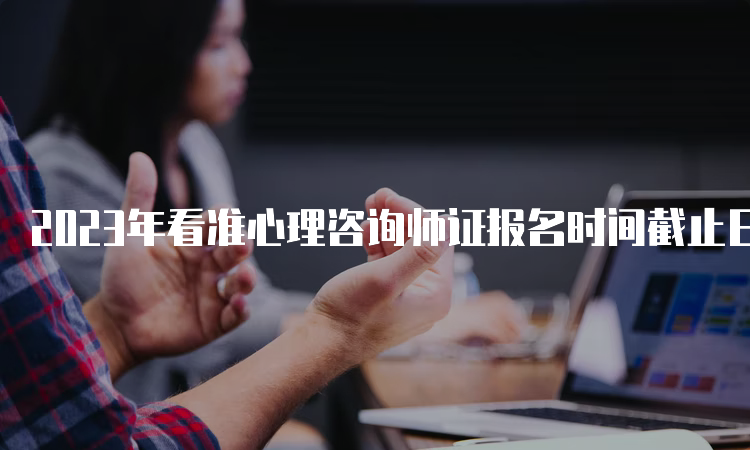 2023年看准心理咨询师证报名时间截止日期，不要错过机会！