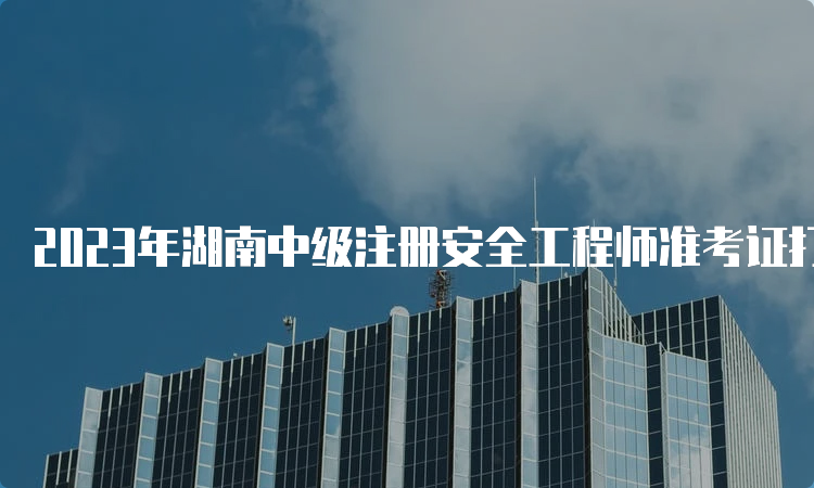 2023年湖南中级注册安全工程师准考证打印时间及流程