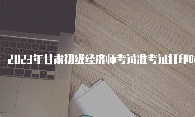 2023年甘肃初级经济师考试准考证打印时间及步骤