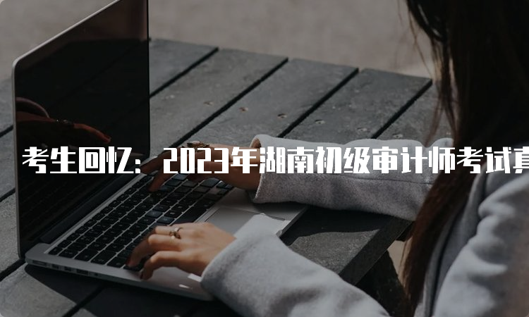 考生回忆：2023年湖南初级审计师考试真题及答案