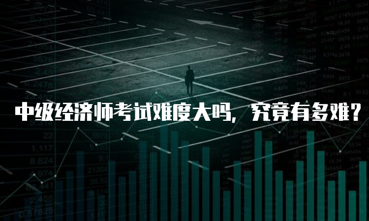 中级经济师考试难度大吗，究竟有多难？