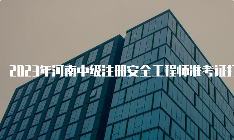 2023年河南中级注册安全工程师准考证打印时间：10月23日9：00至10月29日17：00