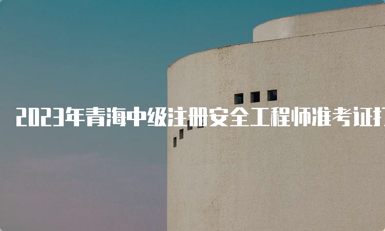 2023年青海中级注册安全工程师准考证打印时间：10月24日9时至27日24时