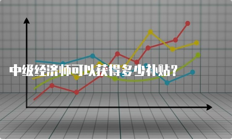 中级经济师可以获得多少补贴？